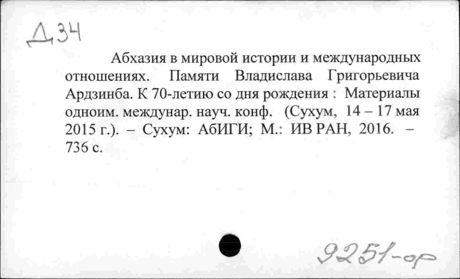 ﻿Абхазия в мировой истории и международных отношениях. Памяти Владислава Григорьевича Ардзинба. К 70-летию со дня рождения : Материалы одноим. междунар. науч. конф. (Сухум, 14-17 мая 2015 г.). - Сухум: АбИГИ; М.: ИВ РАН, 2016. -736 с.